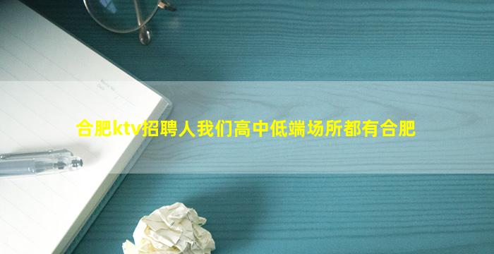 合肥ktv招聘人我们高中低端场所都有合肥